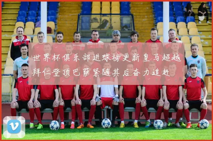 世界杯俱乐部进球榜更新皇马超越拜仁登顶巴萨紧随其后奋力追赶
